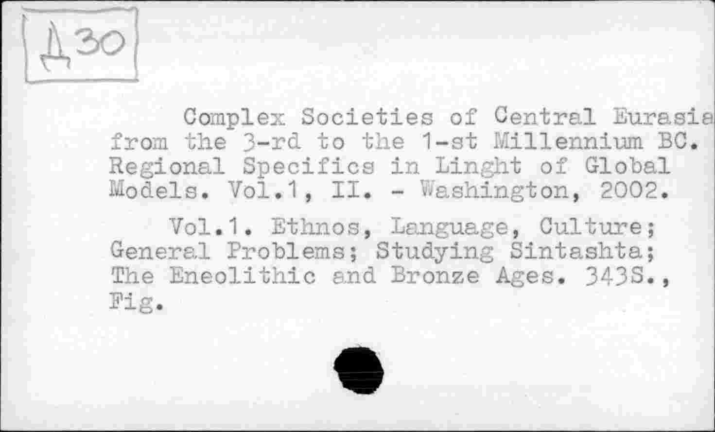 ﻿Complex Societies of Central Eurasia from the 3-rd to the 1-st Millennium BC. Regional Specifics in Linght of Global Models. Vol.1, II. - Washington, 2002.
Vol.1. Ethnos, Language, Culture; General Problems; Studying Sintashta; The Eneolithic and Bronze Ages. 343S., Pig.